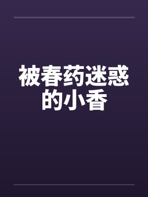 被春药迷惑的小香笔趣阁无弹窗