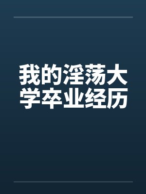 我的淫荡大学卒业经历by佚名笔趣阁无弹窗
