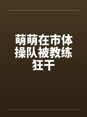 萌萌在市体操队被教练狂干by佚名笔趣阁无弹窗