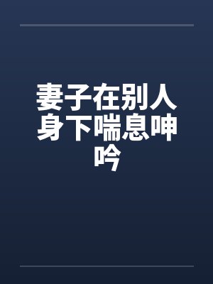 妻子在别人身下喘息呻吟笔趣阁无弹窗