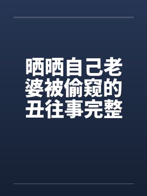 晒晒自己老婆被偷窥的丑往事完整版by佚名笔趣阁无弹窗