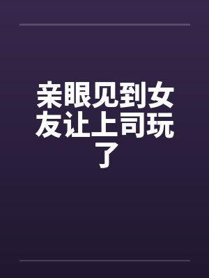 亲眼见到女友让上司玩了by佚名笔趣阁无弹窗