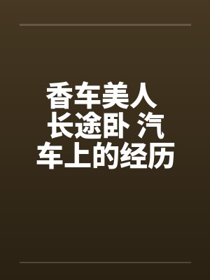 香车美人 长途卧 汽车上的经历笔趣阁无弹窗