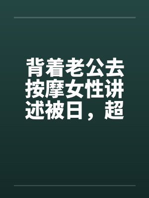 背着老公去按摩女性讲述被日,超刺激,极度诱惑