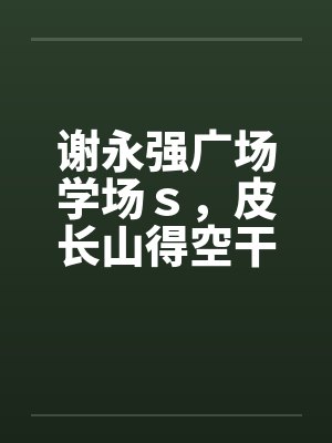 谢永强广场学场s,皮长山得空干小蒙by佚名笔趣阁无弹窗